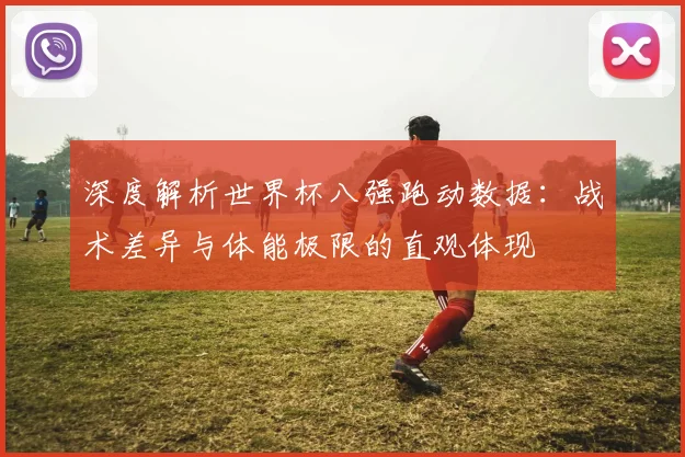 深度解析世界杯八强跑动数据:战术差异与体能极限的直观体现